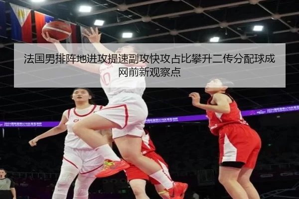 法国男排阵地进攻提速副攻快攻占比攀升二传分配球成网前新观察点